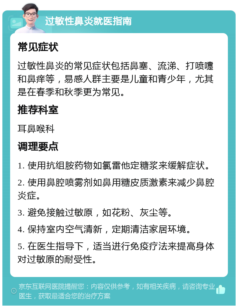 过敏性鼻炎就医指南 常见症状 过敏性鼻炎的常见症状包括鼻塞、流涕、打喷嚏和鼻痒等，易感人群主要是儿童和青少年，尤其是在春季和秋季更为常见。 推荐科室 耳鼻喉科 调理要点 1. 使用抗组胺药物如氯雷他定糖浆来缓解症状。 2. 使用鼻腔喷雾剂如鼻用糖皮质激素来减少鼻腔炎症。 3. 避免接触过敏原，如花粉、灰尘等。 4. 保持室内空气清新，定期清洁家居环境。 5. 在医生指导下，适当进行免疫疗法来提高身体对过敏原的耐受性。