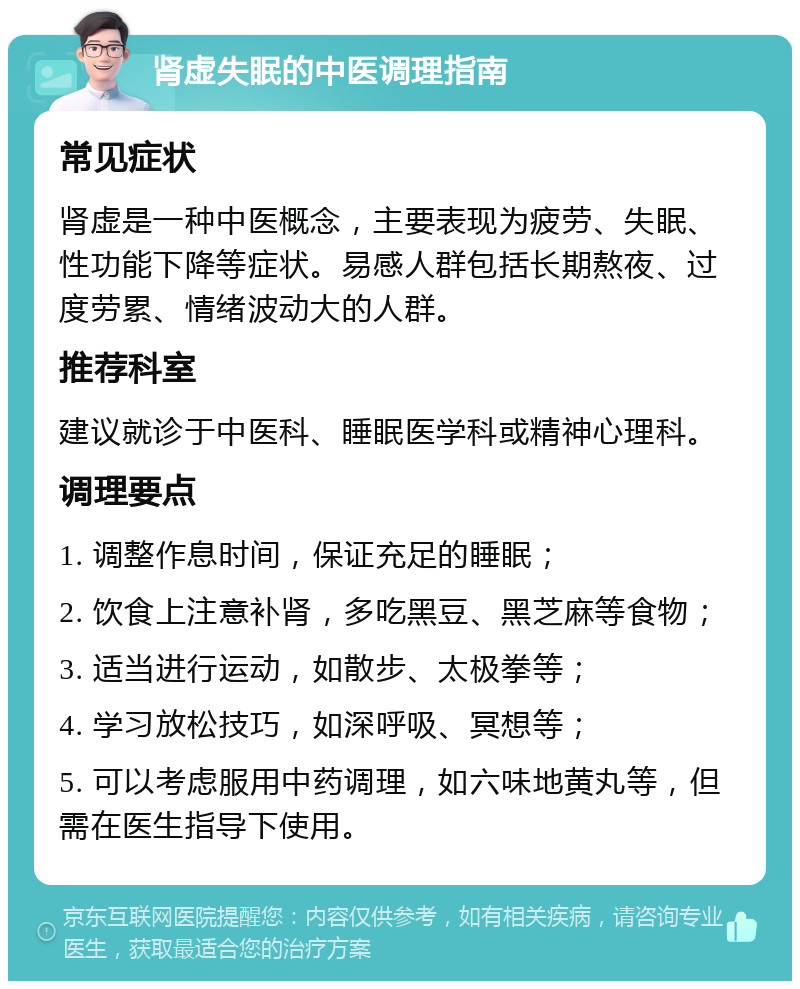 肾虚失眠的中医调理指南 常见症状 肾虚是一种中医概念，主要表现为疲劳、失眠、性功能下降等症状。易感人群包括长期熬夜、过度劳累、情绪波动大的人群。 推荐科室 建议就诊于中医科、睡眠医学科或精神心理科。 调理要点 1. 调整作息时间，保证充足的睡眠； 2. 饮食上注意补肾，多吃黑豆、黑芝麻等食物； 3. 适当进行运动，如散步、太极拳等； 4. 学习放松技巧，如深呼吸、冥想等； 5. 可以考虑服用中药调理，如六味地黄丸等，但需在医生指导下使用。