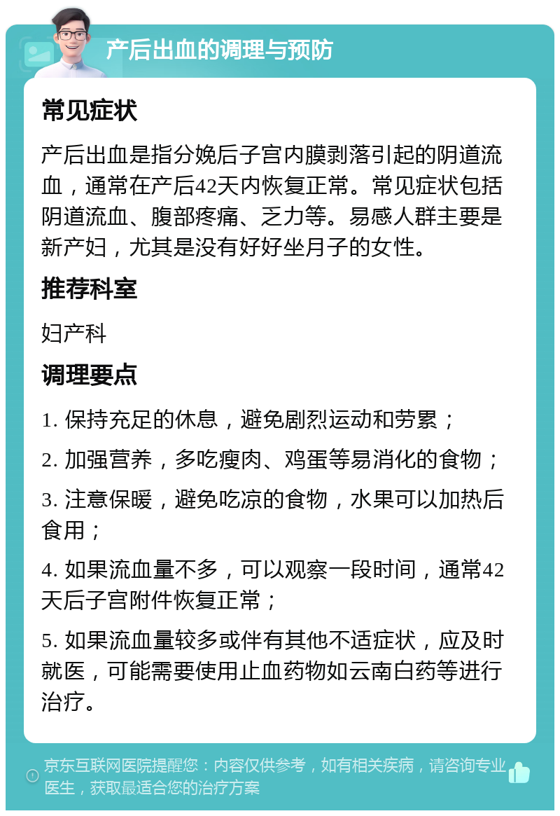 产后出血的调理与预防 常见症状 产后出血是指分娩后子宫内膜剥落引起的阴道流血，通常在产后42天内恢复正常。常见症状包括阴道流血、腹部疼痛、乏力等。易感人群主要是新产妇，尤其是没有好好坐月子的女性。 推荐科室 妇产科 调理要点 1. 保持充足的休息，避免剧烈运动和劳累； 2. 加强营养，多吃瘦肉、鸡蛋等易消化的食物； 3. 注意保暖，避免吃凉的食物，水果可以加热后食用； 4. 如果流血量不多，可以观察一段时间，通常42天后子宫附件恢复正常； 5. 如果流血量较多或伴有其他不适症状，应及时就医，可能需要使用止血药物如云南白药等进行治疗。