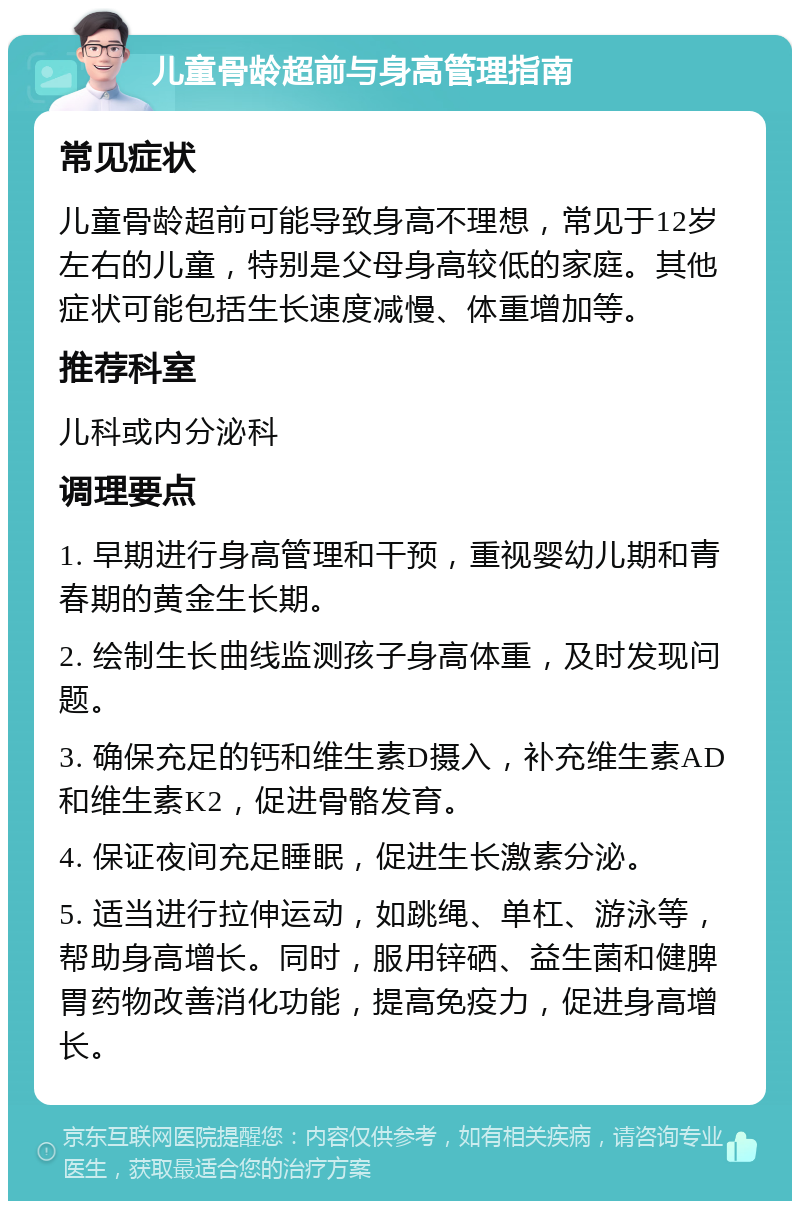 儿童骨龄超前与身高管理指南 常见症状 儿童骨龄超前可能导致身高不理想，常见于12岁左右的儿童，特别是父母身高较低的家庭。其他症状可能包括生长速度减慢、体重增加等。 推荐科室 儿科或内分泌科 调理要点 1. 早期进行身高管理和干预，重视婴幼儿期和青春期的黄金生长期。 2. 绘制生长曲线监测孩子身高体重，及时发现问题。 3. 确保充足的钙和维生素D摄入，补充维生素AD和维生素K2，促进骨骼发育。 4. 保证夜间充足睡眠，促进生长激素分泌。 5. 适当进行拉伸运动，如跳绳、单杠、游泳等，帮助身高增长。同时，服用锌硒、益生菌和健脾胃药物改善消化功能，提高免疫力，促进身高增长。