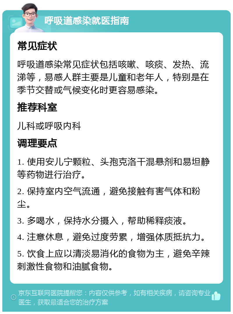 呼吸道感染就医指南 常见症状 呼吸道感染常见症状包括咳嗽、咳痰、发热、流涕等，易感人群主要是儿童和老年人，特别是在季节交替或气候变化时更容易感染。 推荐科室 儿科或呼吸内科 调理要点 1. 使用安儿宁颗粒、头孢克洛干混悬剂和易坦静等药物进行治疗。 2. 保持室内空气流通，避免接触有害气体和粉尘。 3. 多喝水，保持水分摄入，帮助稀释痰液。 4. 注意休息，避免过度劳累，增强体质抵抗力。 5. 饮食上应以清淡易消化的食物为主，避免辛辣刺激性食物和油腻食物。