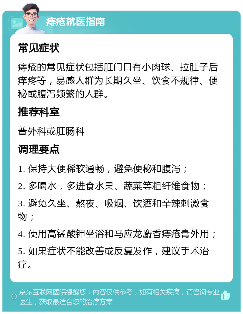 痔疮就医指南 常见症状 痔疮的常见症状包括肛门口有小肉球、拉肚子后痒疼等，易感人群为长期久坐、饮食不规律、便秘或腹泻频繁的人群。 推荐科室 普外科或肛肠科 调理要点 1. 保持大便稀软通畅，避免便秘和腹泻； 2. 多喝水，多进食水果、蔬菜等粗纤维食物； 3. 避免久坐、熬夜、吸烟、饮酒和辛辣刺激食物； 4. 使用高锰酸钾坐浴和马应龙麝香痔疮膏外用； 5. 如果症状不能改善或反复发作，建议手术治疗。