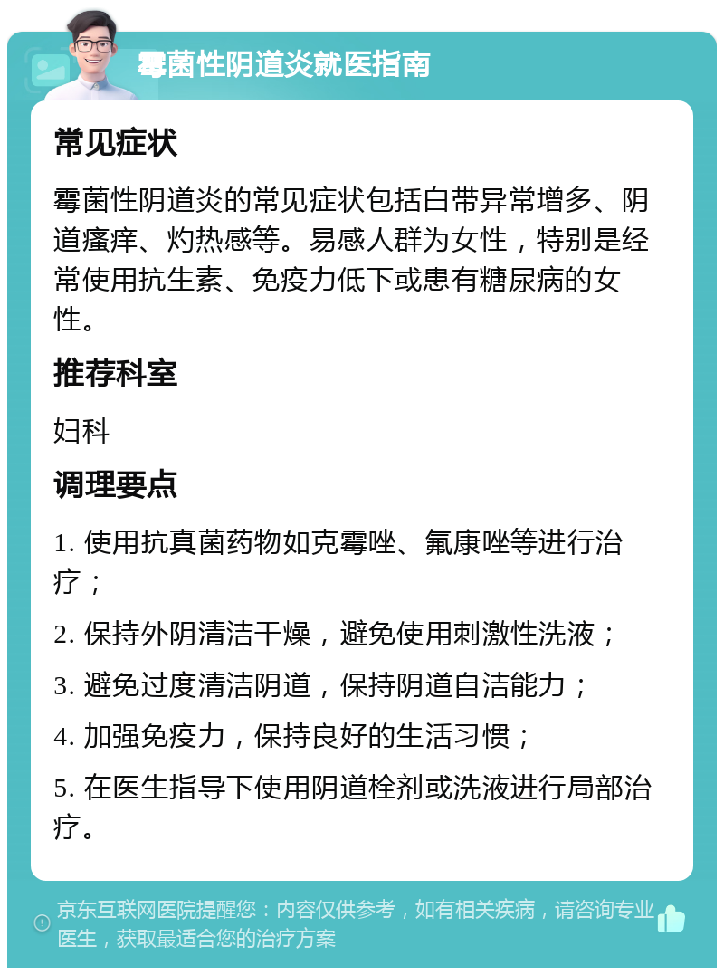 霉菌性阴道炎就医指南 常见症状 霉菌性阴道炎的常见症状包括白带异常增多、阴道瘙痒、灼热感等。易感人群为女性，特别是经常使用抗生素、免疫力低下或患有糖尿病的女性。 推荐科室 妇科 调理要点 1. 使用抗真菌药物如克霉唑、氟康唑等进行治疗； 2. 保持外阴清洁干燥，避免使用刺激性洗液； 3. 避免过度清洁阴道，保持阴道自洁能力； 4. 加强免疫力，保持良好的生活习惯； 5. 在医生指导下使用阴道栓剂或洗液进行局部治疗。