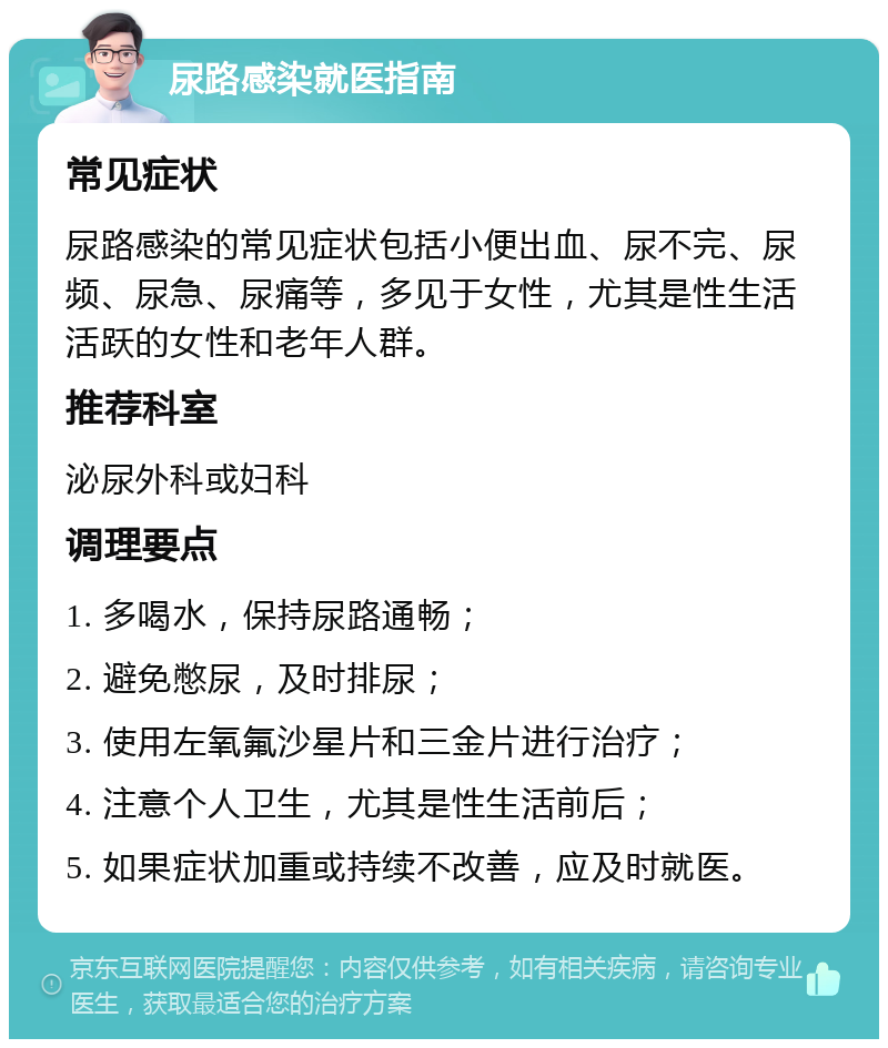 尿路感染就医指南 常见症状 尿路感染的常见症状包括小便出血、尿不完、尿频、尿急、尿痛等，多见于女性，尤其是性生活活跃的女性和老年人群。 推荐科室 泌尿外科或妇科 调理要点 1. 多喝水，保持尿路通畅； 2. 避免憋尿，及时排尿； 3. 使用左氧氟沙星片和三金片进行治疗； 4. 注意个人卫生，尤其是性生活前后； 5. 如果症状加重或持续不改善，应及时就医。