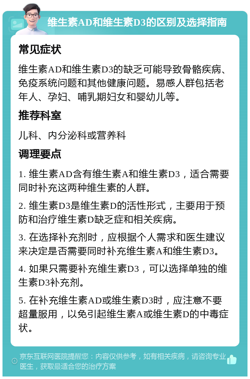 维生素AD和维生素D3的区别及选择指南 常见症状 维生素AD和维生素D3的缺乏可能导致骨骼疾病、免疫系统问题和其他健康问题。易感人群包括老年人、孕妇、哺乳期妇女和婴幼儿等。 推荐科室 儿科、内分泌科或营养科 调理要点 1. 维生素AD含有维生素A和维生素D3，适合需要同时补充这两种维生素的人群。 2. 维生素D3是维生素D的活性形式，主要用于预防和治疗维生素D缺乏症和相关疾病。 3. 在选择补充剂时，应根据个人需求和医生建议来决定是否需要同时补充维生素A和维生素D3。 4. 如果只需要补充维生素D3，可以选择单独的维生素D3补充剂。 5. 在补充维生素AD或维生素D3时，应注意不要超量服用，以免引起维生素A或维生素D的中毒症状。