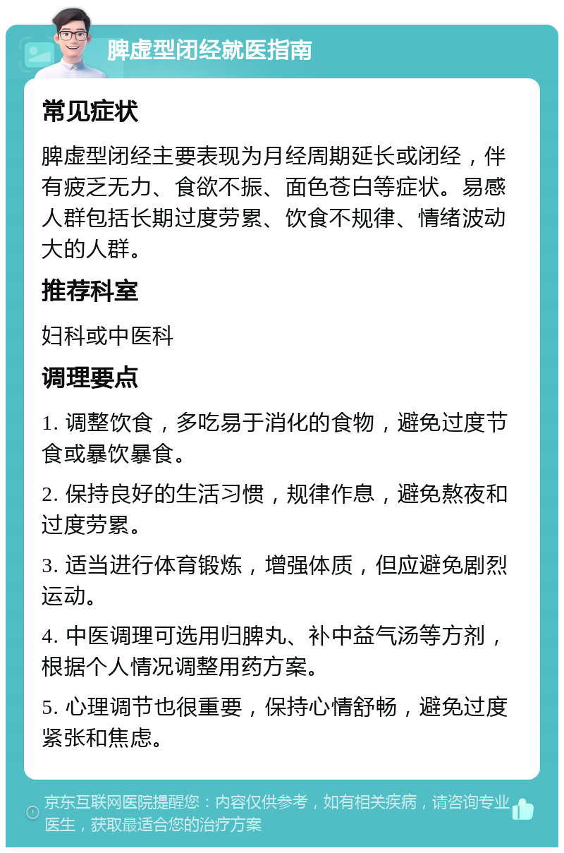 脾虚型闭经就医指南 常见症状 脾虚型闭经主要表现为月经周期延长或闭经，伴有疲乏无力、食欲不振、面色苍白等症状。易感人群包括长期过度劳累、饮食不规律、情绪波动大的人群。 推荐科室 妇科或中医科 调理要点 1. 调整饮食，多吃易于消化的食物，避免过度节食或暴饮暴食。 2. 保持良好的生活习惯，规律作息，避免熬夜和过度劳累。 3. 适当进行体育锻炼，增强体质，但应避免剧烈运动。 4. 中医调理可选用归脾丸、补中益气汤等方剂，根据个人情况调整用药方案。 5. 心理调节也很重要，保持心情舒畅，避免过度紧张和焦虑。