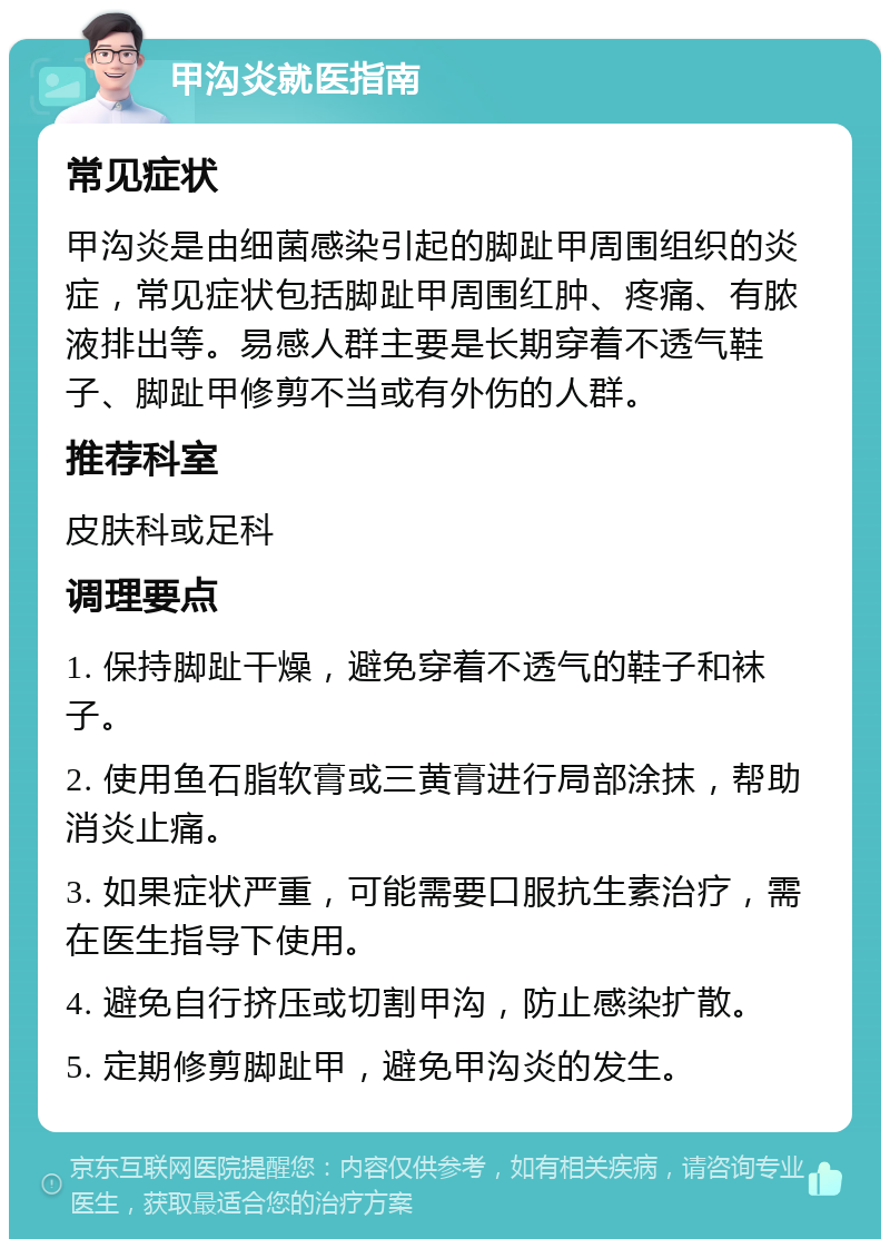 甲沟炎就医指南 常见症状 甲沟炎是由细菌感染引起的脚趾甲周围组织的炎症，常见症状包括脚趾甲周围红肿、疼痛、有脓液排出等。易感人群主要是长期穿着不透气鞋子、脚趾甲修剪不当或有外伤的人群。 推荐科室 皮肤科或足科 调理要点 1. 保持脚趾干燥，避免穿着不透气的鞋子和袜子。 2. 使用鱼石脂软膏或三黄膏进行局部涂抹，帮助消炎止痛。 3. 如果症状严重，可能需要口服抗生素治疗，需在医生指导下使用。 4. 避免自行挤压或切割甲沟，防止感染扩散。 5. 定期修剪脚趾甲，避免甲沟炎的发生。