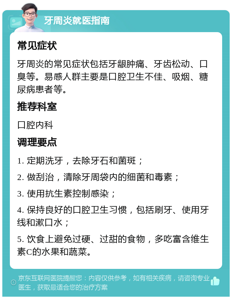 牙周炎就医指南 常见症状 牙周炎的常见症状包括牙龈肿痛、牙齿松动、口臭等。易感人群主要是口腔卫生不佳、吸烟、糖尿病患者等。 推荐科室 口腔内科 调理要点 1. 定期洗牙，去除牙石和菌斑； 2. 做刮治，清除牙周袋内的细菌和毒素； 3. 使用抗生素控制感染； 4. 保持良好的口腔卫生习惯，包括刷牙、使用牙线和漱口水； 5. 饮食上避免过硬、过甜的食物，多吃富含维生素C的水果和蔬菜。