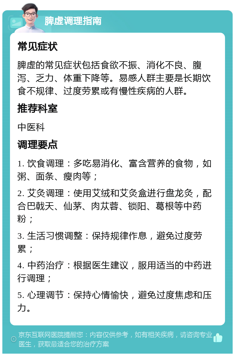 脾虚调理指南 常见症状 脾虚的常见症状包括食欲不振、消化不良、腹泻、乏力、体重下降等。易感人群主要是长期饮食不规律、过度劳累或有慢性疾病的人群。 推荐科室 中医科 调理要点 1. 饮食调理：多吃易消化、富含营养的食物，如粥、面条、瘦肉等； 2. 艾灸调理：使用艾绒和艾灸盒进行盘龙灸，配合巴戟天、仙茅、肉苁蓉、锁阳、葛根等中药粉； 3. 生活习惯调整：保持规律作息，避免过度劳累； 4. 中药治疗：根据医生建议，服用适当的中药进行调理； 5. 心理调节：保持心情愉快，避免过度焦虑和压力。