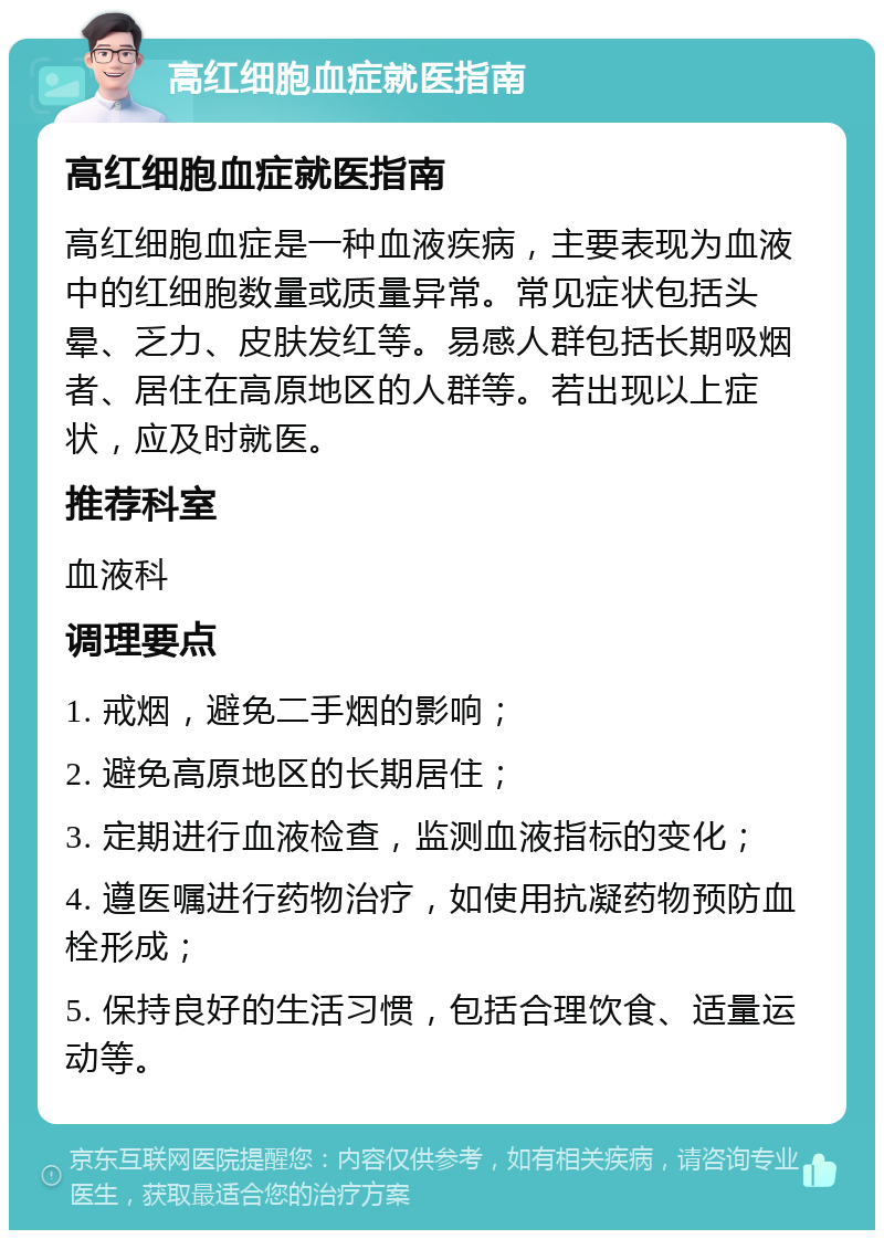 高红细胞血症就医指南 高红细胞血症就医指南 高红细胞血症是一种血液疾病，主要表现为血液中的红细胞数量或质量异常。常见症状包括头晕、乏力、皮肤发红等。易感人群包括长期吸烟者、居住在高原地区的人群等。若出现以上症状，应及时就医。 推荐科室 血液科 调理要点 1. 戒烟，避免二手烟的影响； 2. 避免高原地区的长期居住； 3. 定期进行血液检查，监测血液指标的变化； 4. 遵医嘱进行药物治疗，如使用抗凝药物预防血栓形成； 5. 保持良好的生活习惯，包括合理饮食、适量运动等。