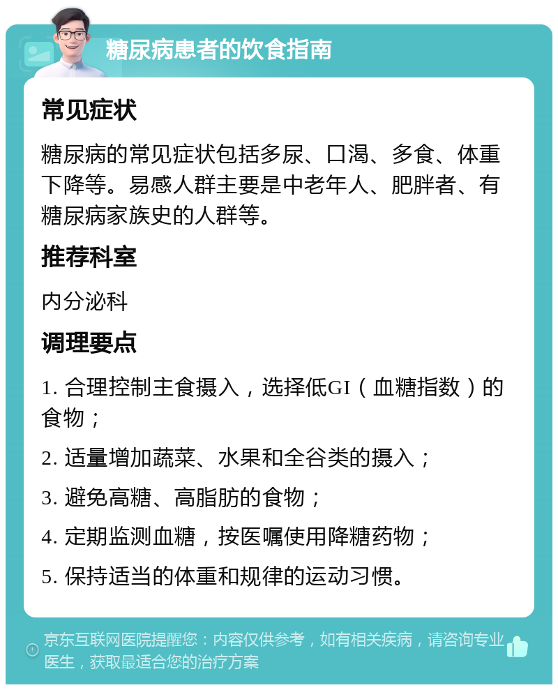 糖尿病患者的饮食指南 常见症状 糖尿病的常见症状包括多尿、口渴、多食、体重下降等。易感人群主要是中老年人、肥胖者、有糖尿病家族史的人群等。 推荐科室 内分泌科 调理要点 1. 合理控制主食摄入，选择低GI（血糖指数）的食物； 2. 适量增加蔬菜、水果和全谷类的摄入； 3. 避免高糖、高脂肪的食物； 4. 定期监测血糖，按医嘱使用降糖药物； 5. 保持适当的体重和规律的运动习惯。