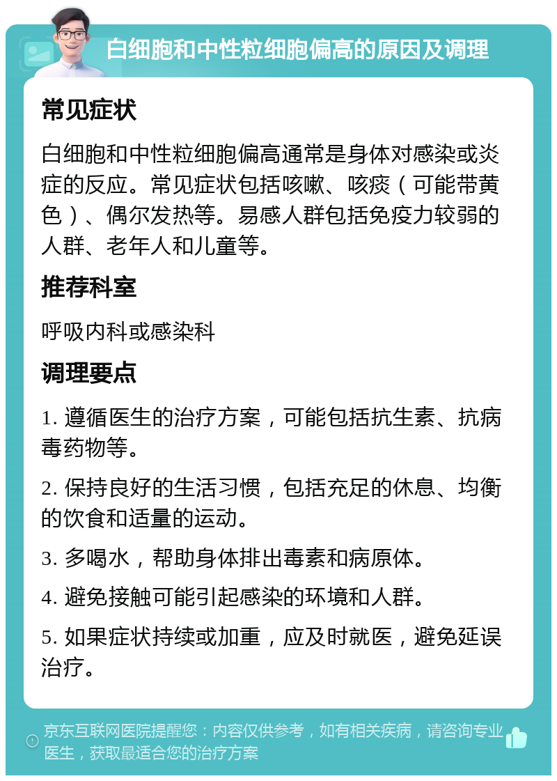 白细胞和中性粒细胞偏高的原因及调理 常见症状 白细胞和中性粒细胞偏高通常是身体对感染或炎症的反应。常见症状包括咳嗽、咳痰（可能带黄色）、偶尔发热等。易感人群包括免疫力较弱的人群、老年人和儿童等。 推荐科室 呼吸内科或感染科 调理要点 1. 遵循医生的治疗方案，可能包括抗生素、抗病毒药物等。 2. 保持良好的生活习惯，包括充足的休息、均衡的饮食和适量的运动。 3. 多喝水，帮助身体排出毒素和病原体。 4. 避免接触可能引起感染的环境和人群。 5. 如果症状持续或加重，应及时就医，避免延误治疗。