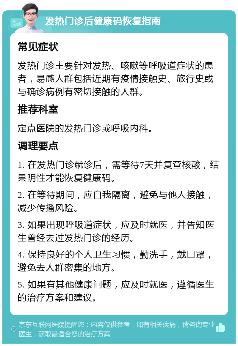 发热门诊后健康码恢复指南 常见症状 发热门诊主要针对发热、咳嗽等呼吸道症状的患者，易感人群包括近期有疫情接触史、旅行史或与确诊病例有密切接触的人群。 推荐科室 定点医院的发热门诊或呼吸内科。 调理要点 1. 在发热门诊就诊后，需等待7天并复查核酸，结果阴性才能恢复健康码。 2. 在等待期间，应自我隔离，避免与他人接触，减少传播风险。 3. 如果出现呼吸道症状，应及时就医，并告知医生曾经去过发热门诊的经历。 4. 保持良好的个人卫生习惯，勤洗手，戴口罩，避免去人群密集的地方。 5. 如果有其他健康问题，应及时就医，遵循医生的治疗方案和建议。