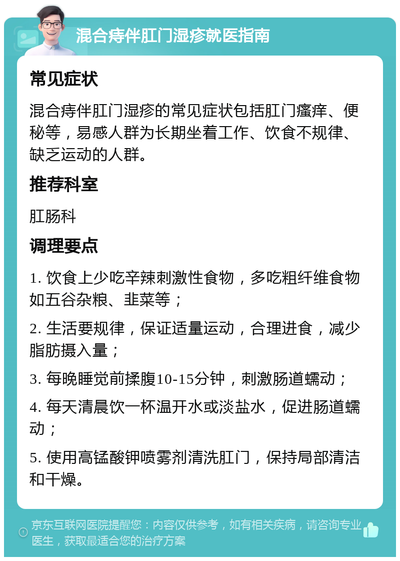 混合痔伴肛门湿疹就医指南 常见症状 混合痔伴肛门湿疹的常见症状包括肛门瘙痒、便秘等，易感人群为长期坐着工作、饮食不规律、缺乏运动的人群。 推荐科室 肛肠科 调理要点 1. 饮食上少吃辛辣刺激性食物，多吃粗纤维食物如五谷杂粮、韭菜等； 2. 生活要规律，保证适量运动，合理进食，减少脂肪摄入量； 3. 每晚睡觉前揉腹10-15分钟，刺激肠道蠕动； 4. 每天清晨饮一杯温开水或淡盐水，促进肠道蠕动； 5. 使用高锰酸钾喷雾剂清洗肛门，保持局部清洁和干燥。