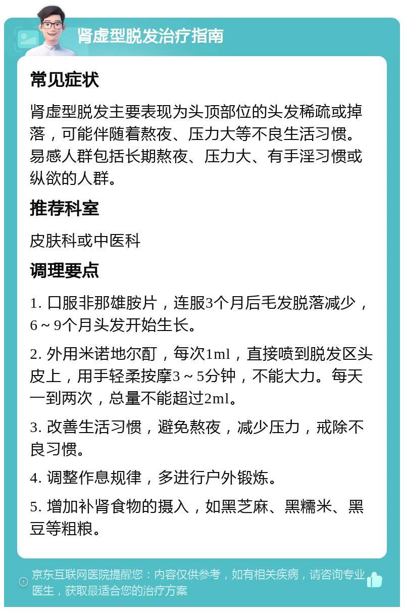 肾虚型脱发治疗指南 常见症状 肾虚型脱发主要表现为头顶部位的头发稀疏或掉落，可能伴随着熬夜、压力大等不良生活习惯。易感人群包括长期熬夜、压力大、有手淫习惯或纵欲的人群。 推荐科室 皮肤科或中医科 调理要点 1. 口服非那雄胺片，连服3个月后毛发脱落减少，6～9个月头发开始生长。 2. 外用米诺地尔酊，每次1ml，直接喷到脱发区头皮上，用手轻柔按摩3～5分钟，不能大力。每天一到两次，总量不能超过2ml。 3. 改善生活习惯，避免熬夜，减少压力，戒除不良习惯。 4. 调整作息规律，多进行户外锻炼。 5. 增加补肾食物的摄入，如黑芝麻、黑糯米、黑豆等粗粮。