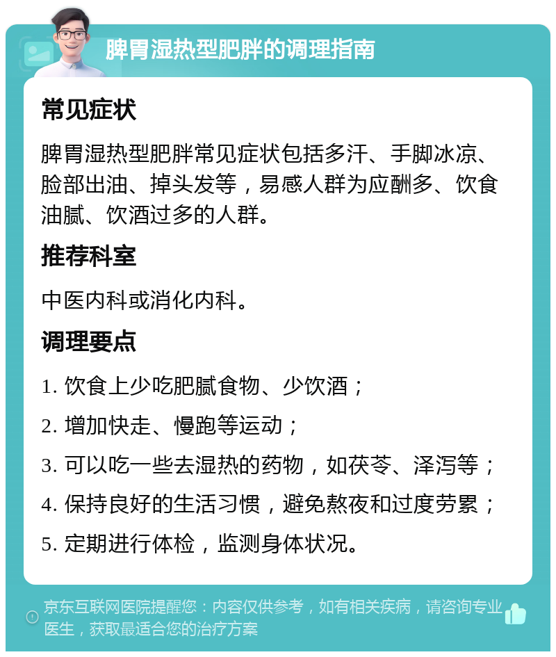 脾胃湿热型肥胖的调理指南 常见症状 脾胃湿热型肥胖常见症状包括多汗、手脚冰凉、脸部出油、掉头发等，易感人群为应酬多、饮食油腻、饮酒过多的人群。 推荐科室 中医内科或消化内科。 调理要点 1. 饮食上少吃肥腻食物、少饮酒； 2. 增加快走、慢跑等运动； 3. 可以吃一些去湿热的药物，如茯苓、泽泻等； 4. 保持良好的生活习惯，避免熬夜和过度劳累； 5. 定期进行体检，监测身体状况。