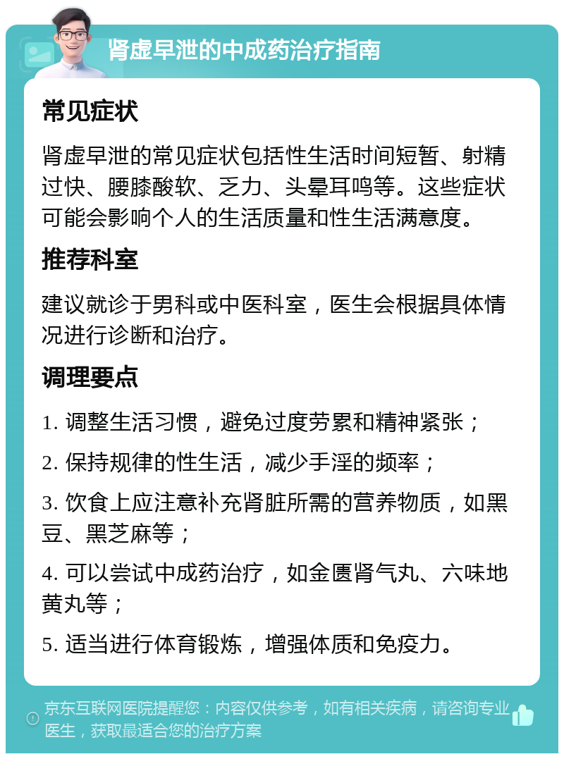 肾虚早泄的中成药治疗指南 常见症状 肾虚早泄的常见症状包括性生活时间短暂、射精过快、腰膝酸软、乏力、头晕耳鸣等。这些症状可能会影响个人的生活质量和性生活满意度。 推荐科室 建议就诊于男科或中医科室，医生会根据具体情况进行诊断和治疗。 调理要点 1. 调整生活习惯，避免过度劳累和精神紧张； 2. 保持规律的性生活，减少手淫的频率； 3. 饮食上应注意补充肾脏所需的营养物质，如黑豆、黑芝麻等； 4. 可以尝试中成药治疗，如金匮肾气丸、六味地黄丸等； 5. 适当进行体育锻炼，增强体质和免疫力。