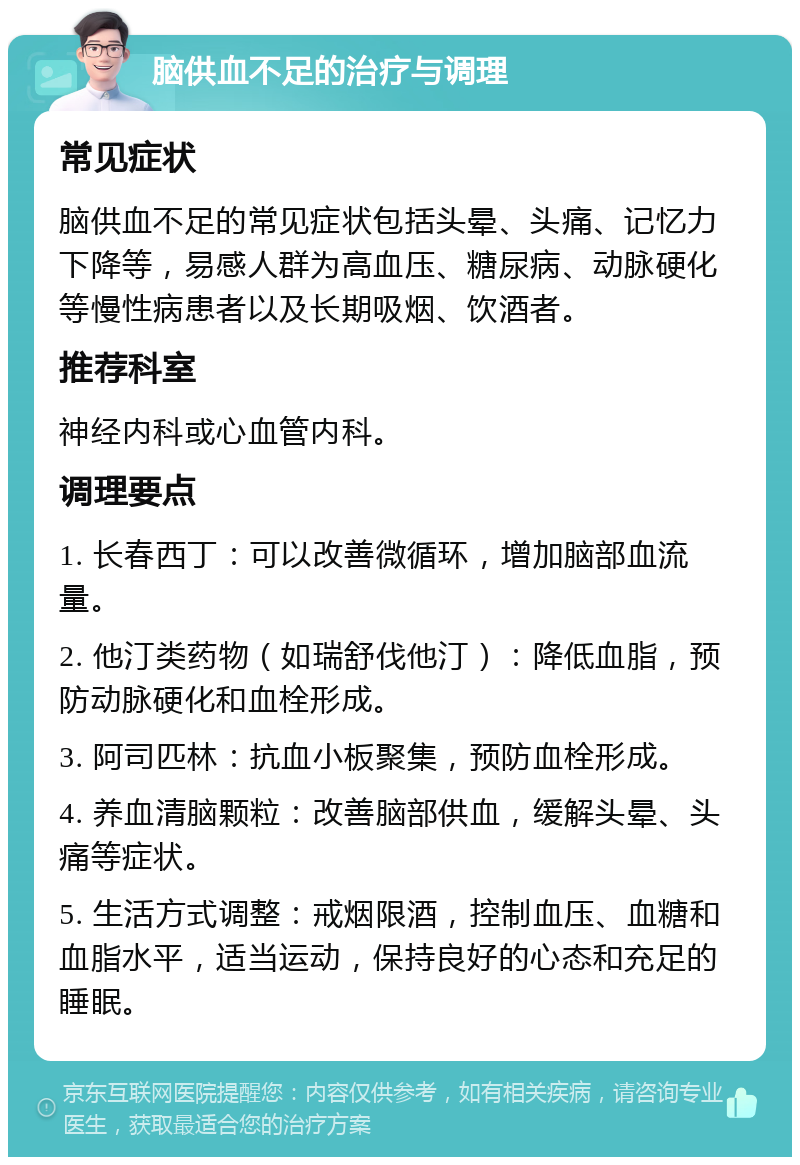 脑供血不足的治疗与调理 常见症状 脑供血不足的常见症状包括头晕、头痛、记忆力下降等，易感人群为高血压、糖尿病、动脉硬化等慢性病患者以及长期吸烟、饮酒者。 推荐科室 神经内科或心血管内科。 调理要点 1. 长春西丁：可以改善微循环，增加脑部血流量。 2. 他汀类药物（如瑞舒伐他汀）：降低血脂，预防动脉硬化和血栓形成。 3. 阿司匹林：抗血小板聚集，预防血栓形成。 4. 养血清脑颗粒：改善脑部供血，缓解头晕、头痛等症状。 5. 生活方式调整：戒烟限酒，控制血压、血糖和血脂水平，适当运动，保持良好的心态和充足的睡眠。