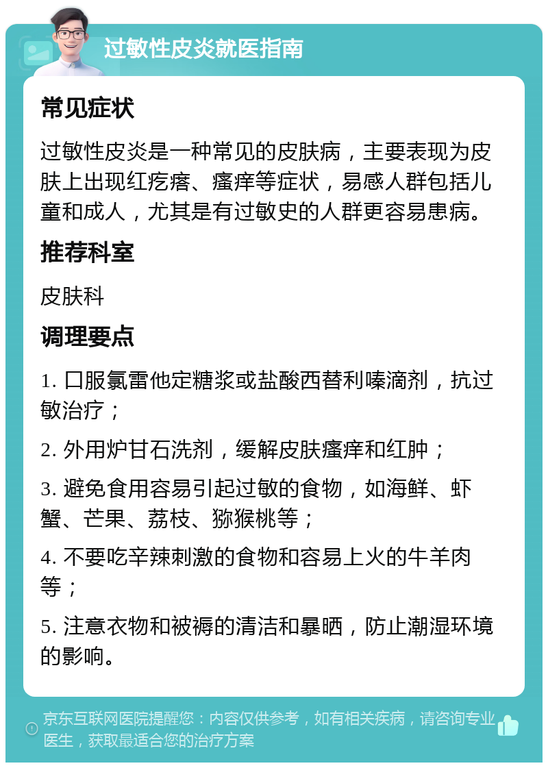 过敏性皮炎就医指南 常见症状 过敏性皮炎是一种常见的皮肤病，主要表现为皮肤上出现红疙瘩、瘙痒等症状，易感人群包括儿童和成人，尤其是有过敏史的人群更容易患病。 推荐科室 皮肤科 调理要点 1. 口服氯雷他定糖浆或盐酸西替利嗪滴剂，抗过敏治疗； 2. 外用炉甘石洗剂，缓解皮肤瘙痒和红肿； 3. 避免食用容易引起过敏的食物，如海鲜、虾蟹、芒果、荔枝、猕猴桃等； 4. 不要吃辛辣刺激的食物和容易上火的牛羊肉等； 5. 注意衣物和被褥的清洁和暴晒，防止潮湿环境的影响。