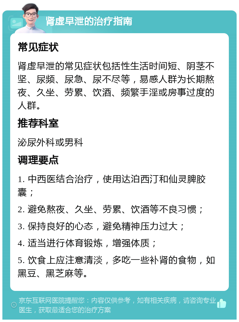 肾虚早泄的治疗指南 常见症状 肾虚早泄的常见症状包括性生活时间短、阴茎不坚、尿频、尿急、尿不尽等，易感人群为长期熬夜、久坐、劳累、饮酒、频繁手淫或房事过度的人群。 推荐科室 泌尿外科或男科 调理要点 1. 中西医结合治疗，使用达泊西汀和仙灵脾胶囊； 2. 避免熬夜、久坐、劳累、饮酒等不良习惯； 3. 保持良好的心态，避免精神压力过大； 4. 适当进行体育锻炼，增强体质； 5. 饮食上应注意清淡，多吃一些补肾的食物，如黑豆、黑芝麻等。