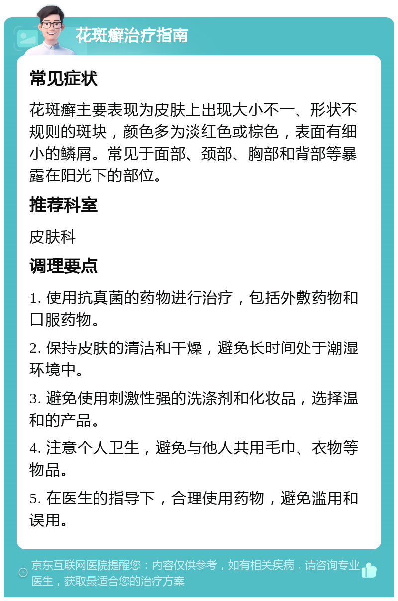 花斑癣治疗指南 常见症状 花斑癣主要表现为皮肤上出现大小不一、形状不规则的斑块，颜色多为淡红色或棕色，表面有细小的鳞屑。常见于面部、颈部、胸部和背部等暴露在阳光下的部位。 推荐科室 皮肤科 调理要点 1. 使用抗真菌的药物进行治疗，包括外敷药物和口服药物。 2. 保持皮肤的清洁和干燥，避免长时间处于潮湿环境中。 3. 避免使用刺激性强的洗涤剂和化妆品，选择温和的产品。 4. 注意个人卫生，避免与他人共用毛巾、衣物等物品。 5. 在医生的指导下，合理使用药物，避免滥用和误用。