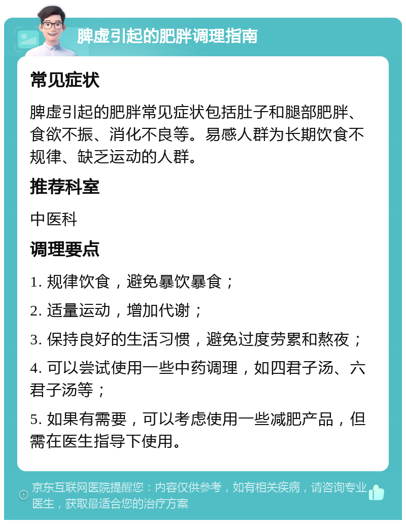 脾虚引起的肥胖调理指南 常见症状 脾虚引起的肥胖常见症状包括肚子和腿部肥胖、食欲不振、消化不良等。易感人群为长期饮食不规律、缺乏运动的人群。 推荐科室 中医科 调理要点 1. 规律饮食，避免暴饮暴食； 2. 适量运动，增加代谢； 3. 保持良好的生活习惯，避免过度劳累和熬夜； 4. 可以尝试使用一些中药调理，如四君子汤、六君子汤等； 5. 如果有需要，可以考虑使用一些减肥产品，但需在医生指导下使用。