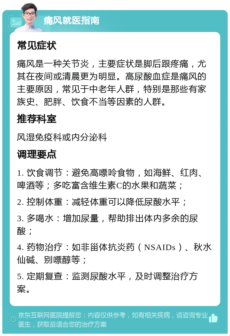 痛风就医指南 常见症状 痛风是一种关节炎，主要症状是脚后跟疼痛，尤其在夜间或清晨更为明显。高尿酸血症是痛风的主要原因，常见于中老年人群，特别是那些有家族史、肥胖、饮食不当等因素的人群。 推荐科室 风湿免疫科或内分泌科 调理要点 1. 饮食调节：避免高嘌呤食物，如海鲜、红肉、啤酒等；多吃富含维生素C的水果和蔬菜； 2. 控制体重：减轻体重可以降低尿酸水平； 3. 多喝水：增加尿量，帮助排出体内多余的尿酸； 4. 药物治疗：如非甾体抗炎药（NSAIDs）、秋水仙碱、别嘌醇等； 5. 定期复查：监测尿酸水平，及时调整治疗方案。