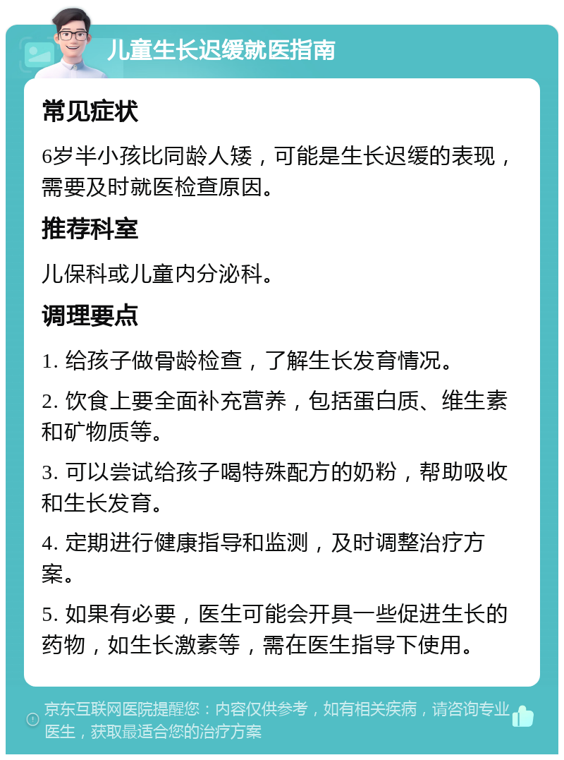 儿童生长迟缓就医指南 常见症状 6岁半小孩比同龄人矮，可能是生长迟缓的表现，需要及时就医检查原因。 推荐科室 儿保科或儿童内分泌科。 调理要点 1. 给孩子做骨龄检查，了解生长发育情况。 2. 饮食上要全面补充营养，包括蛋白质、维生素和矿物质等。 3. 可以尝试给孩子喝特殊配方的奶粉，帮助吸收和生长发育。 4. 定期进行健康指导和监测，及时调整治疗方案。 5. 如果有必要，医生可能会开具一些促进生长的药物，如生长激素等，需在医生指导下使用。