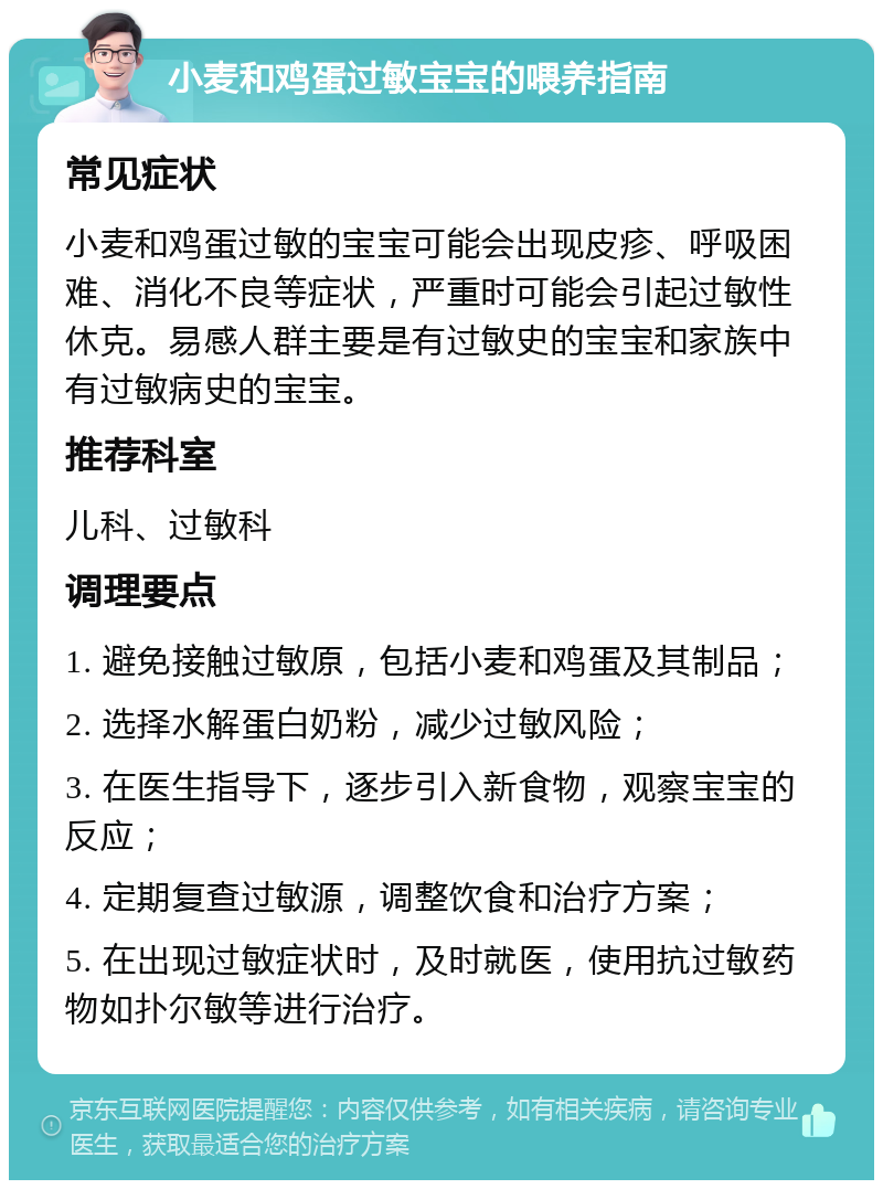 小麦和鸡蛋过敏宝宝的喂养指南 常见症状 小麦和鸡蛋过敏的宝宝可能会出现皮疹、呼吸困难、消化不良等症状，严重时可能会引起过敏性休克。易感人群主要是有过敏史的宝宝和家族中有过敏病史的宝宝。 推荐科室 儿科、过敏科 调理要点 1. 避免接触过敏原，包括小麦和鸡蛋及其制品； 2. 选择水解蛋白奶粉，减少过敏风险； 3. 在医生指导下，逐步引入新食物，观察宝宝的反应； 4. 定期复查过敏源，调整饮食和治疗方案； 5. 在出现过敏症状时，及时就医，使用抗过敏药物如扑尔敏等进行治疗。