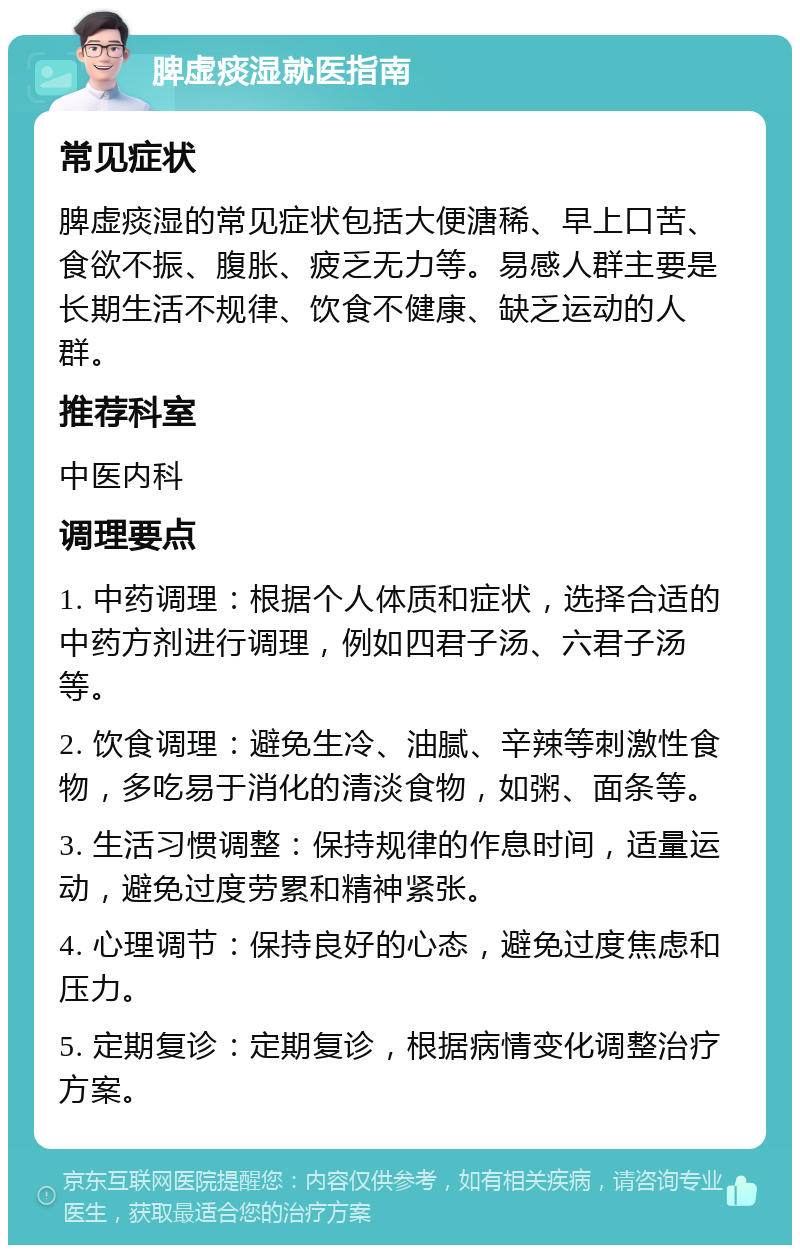 脾虚痰湿就医指南 常见症状 脾虚痰湿的常见症状包括大便溏稀、早上口苦、食欲不振、腹胀、疲乏无力等。易感人群主要是长期生活不规律、饮食不健康、缺乏运动的人群。 推荐科室 中医内科 调理要点 1. 中药调理：根据个人体质和症状，选择合适的中药方剂进行调理，例如四君子汤、六君子汤等。 2. 饮食调理：避免生冷、油腻、辛辣等刺激性食物，多吃易于消化的清淡食物，如粥、面条等。 3. 生活习惯调整：保持规律的作息时间，适量运动，避免过度劳累和精神紧张。 4. 心理调节：保持良好的心态，避免过度焦虑和压力。 5. 定期复诊：定期复诊，根据病情变化调整治疗方案。