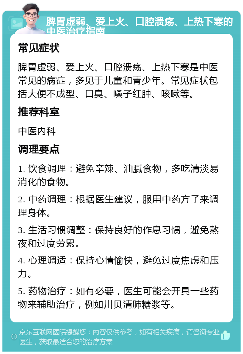 脾胃虚弱、爱上火、口腔溃疡、上热下寒的中医治疗指南 常见症状 脾胃虚弱、爱上火、口腔溃疡、上热下寒是中医常见的病症，多见于儿童和青少年。常见症状包括大便不成型、口臭、嗓子红肿、咳嗽等。 推荐科室 中医内科 调理要点 1. 饮食调理：避免辛辣、油腻食物，多吃清淡易消化的食物。 2. 中药调理：根据医生建议，服用中药方子来调理身体。 3. 生活习惯调整：保持良好的作息习惯，避免熬夜和过度劳累。 4. 心理调适：保持心情愉快，避免过度焦虑和压力。 5. 药物治疗：如有必要，医生可能会开具一些药物来辅助治疗，例如川贝清肺糖浆等。