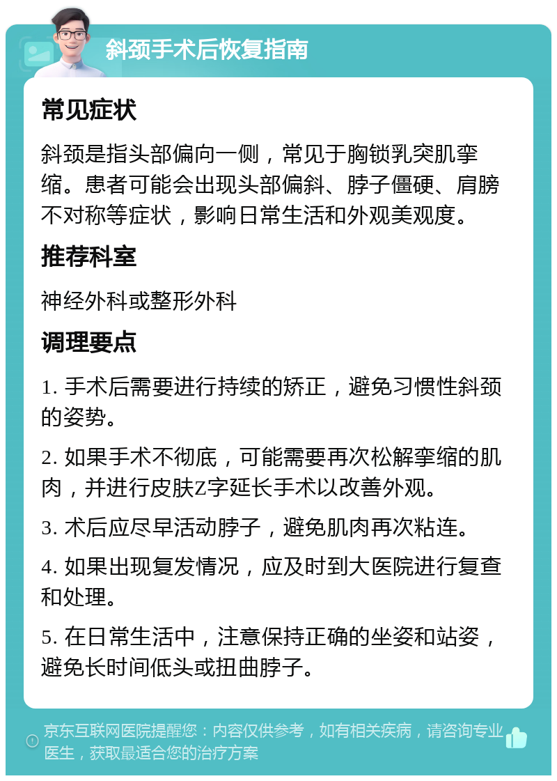 斜颈手术后恢复指南 常见症状 斜颈是指头部偏向一侧，常见于胸锁乳突肌挛缩。患者可能会出现头部偏斜、脖子僵硬、肩膀不对称等症状，影响日常生活和外观美观度。 推荐科室 神经外科或整形外科 调理要点 1. 手术后需要进行持续的矫正，避免习惯性斜颈的姿势。 2. 如果手术不彻底，可能需要再次松解挛缩的肌肉，并进行皮肤Z字延长手术以改善外观。 3. 术后应尽早活动脖子，避免肌肉再次粘连。 4. 如果出现复发情况，应及时到大医院进行复查和处理。 5. 在日常生活中，注意保持正确的坐姿和站姿，避免长时间低头或扭曲脖子。