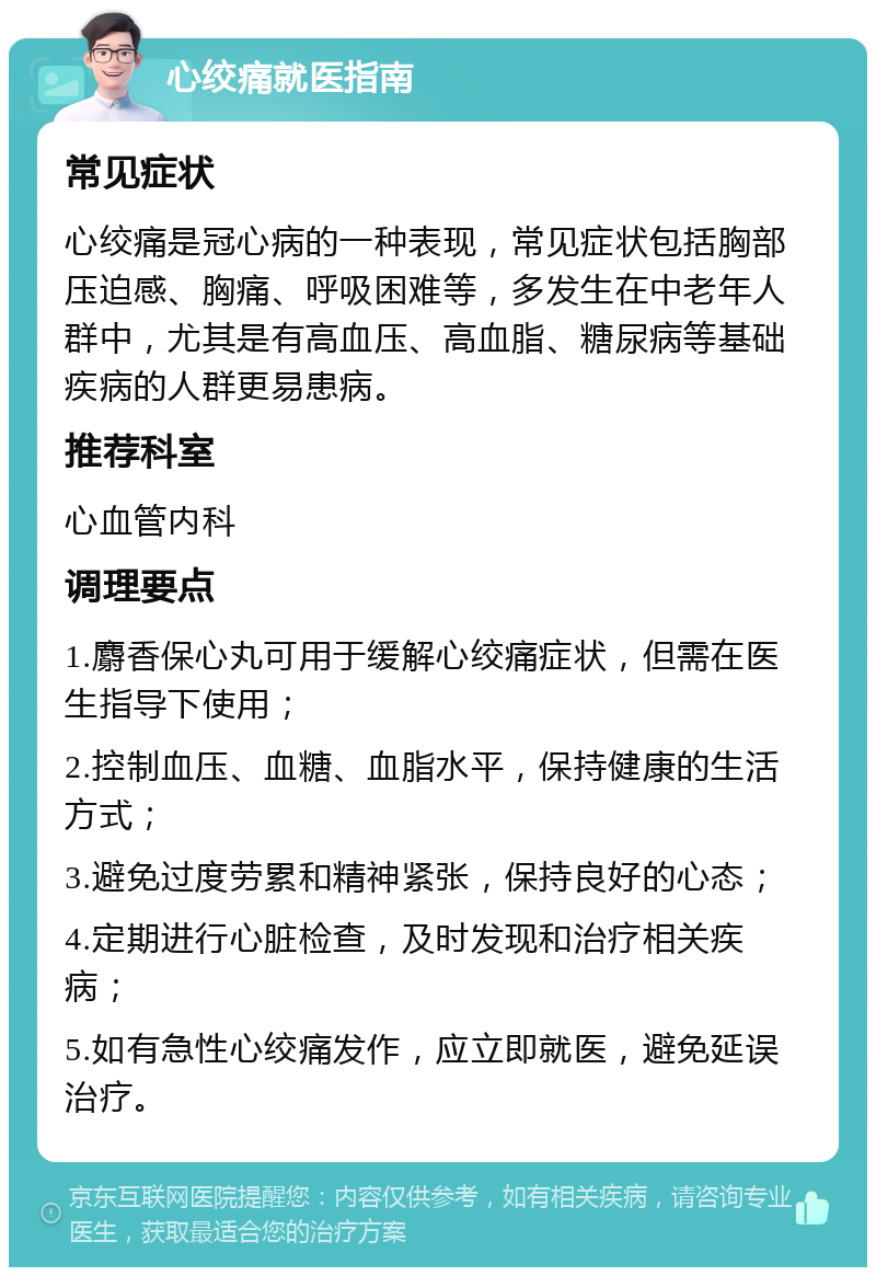 心绞痛就医指南 常见症状 心绞痛是冠心病的一种表现，常见症状包括胸部压迫感、胸痛、呼吸困难等，多发生在中老年人群中，尤其是有高血压、高血脂、糖尿病等基础疾病的人群更易患病。 推荐科室 心血管内科 调理要点 1.麝香保心丸可用于缓解心绞痛症状，但需在医生指导下使用； 2.控制血压、血糖、血脂水平，保持健康的生活方式； 3.避免过度劳累和精神紧张，保持良好的心态； 4.定期进行心脏检查，及时发现和治疗相关疾病； 5.如有急性心绞痛发作，应立即就医，避免延误治疗。