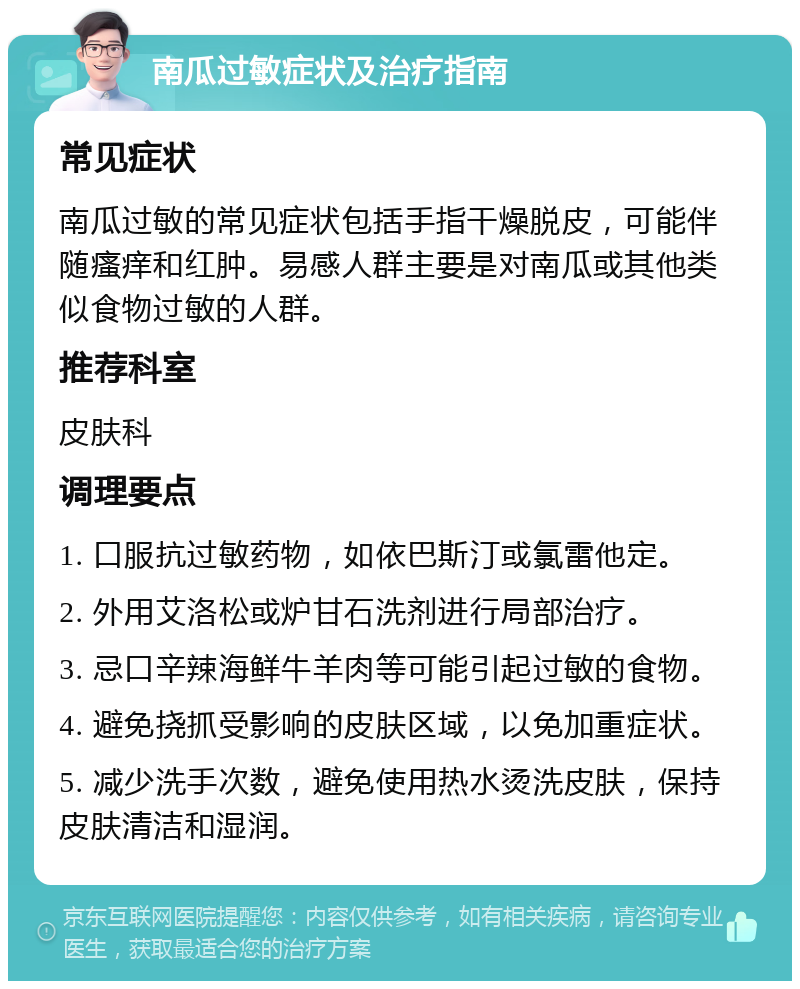 南瓜过敏症状及治疗指南 常见症状 南瓜过敏的常见症状包括手指干燥脱皮，可能伴随瘙痒和红肿。易感人群主要是对南瓜或其他类似食物过敏的人群。 推荐科室 皮肤科 调理要点 1. 口服抗过敏药物，如依巴斯汀或氯雷他定。 2. 外用艾洛松或炉甘石洗剂进行局部治疗。 3. 忌口辛辣海鲜牛羊肉等可能引起过敏的食物。 4. 避免挠抓受影响的皮肤区域，以免加重症状。 5. 减少洗手次数，避免使用热水烫洗皮肤，保持皮肤清洁和湿润。