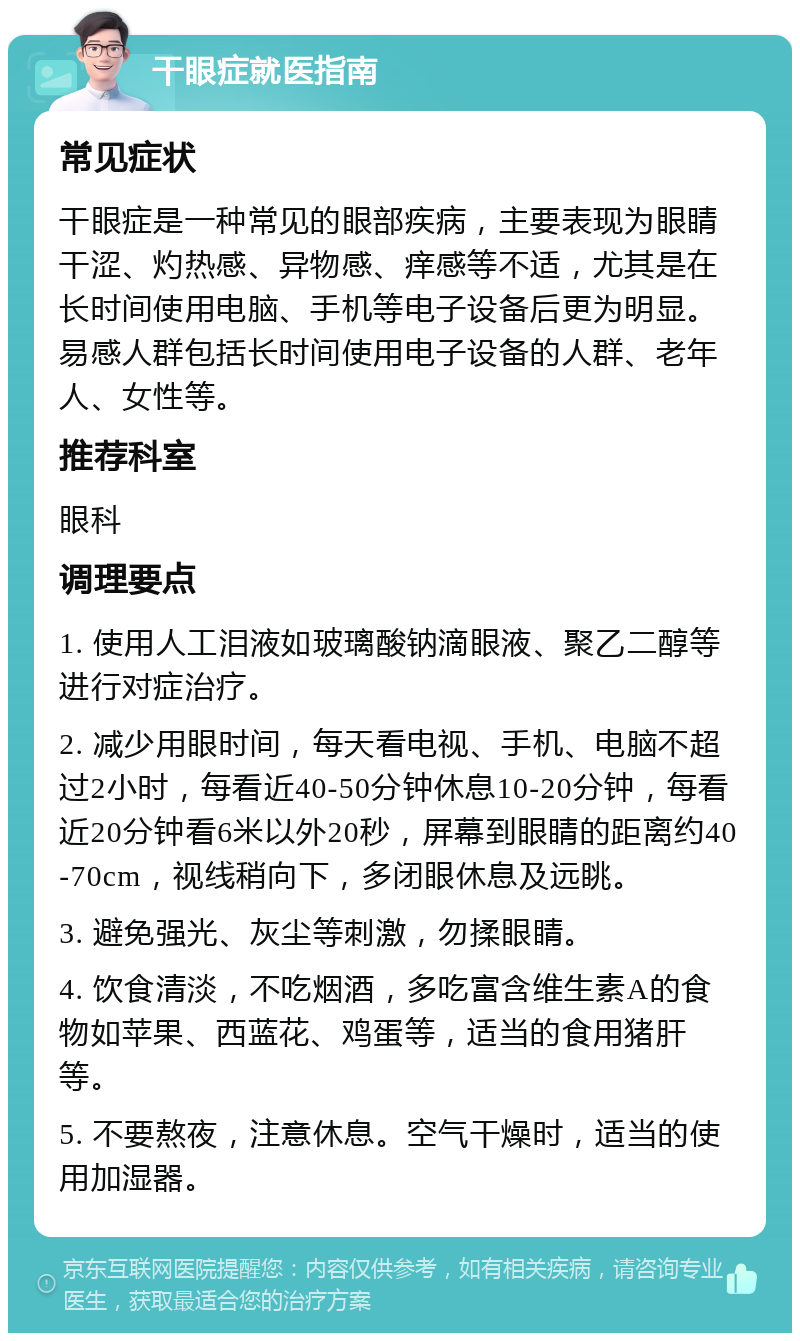 干眼症就医指南 常见症状 干眼症是一种常见的眼部疾病，主要表现为眼睛干涩、灼热感、异物感、痒感等不适，尤其是在长时间使用电脑、手机等电子设备后更为明显。易感人群包括长时间使用电子设备的人群、老年人、女性等。 推荐科室 眼科 调理要点 1. 使用人工泪液如玻璃酸钠滴眼液、聚乙二醇等进行对症治疗。 2. 减少用眼时间，每天看电视、手机、电脑不超过2小时，每看近40-50分钟休息10-20分钟，每看近20分钟看6米以外20秒，屏幕到眼睛的距离约40-70cm，视线稍向下，多闭眼休息及远眺。 3. 避免强光、灰尘等刺激，勿揉眼睛。 4. 饮食清淡，不吃烟酒，多吃富含维生素A的食物如苹果、西蓝花、鸡蛋等，适当的食用猪肝等。 5. 不要熬夜，注意休息。空气干燥时，适当的使用加湿器。