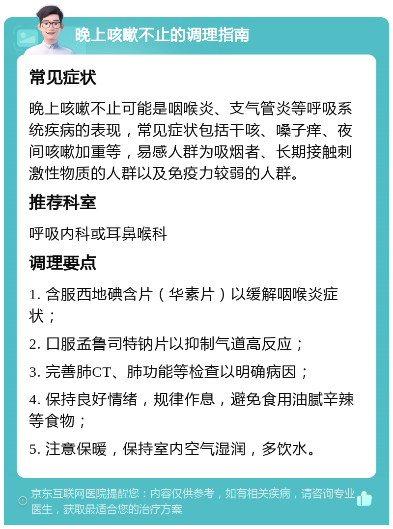 晚上咳嗽不止的调理指南 常见症状 晚上咳嗽不止可能是咽喉炎、支气管炎等呼吸系统疾病的表现，常见症状包括干咳、嗓子痒、夜间咳嗽加重等，易感人群为吸烟者、长期接触刺激性物质的人群以及免疫力较弱的人群。 推荐科室 呼吸内科或耳鼻喉科 调理要点 1. 含服西地碘含片（华素片）以缓解咽喉炎症状； 2. 口服孟鲁司特钠片以抑制气道高反应； 3. 完善肺CT、肺功能等检查以明确病因； 4. 保持良好情绪，规律作息，避免食用油腻辛辣等食物； 5. 注意保暖，保持室内空气湿润，多饮水。