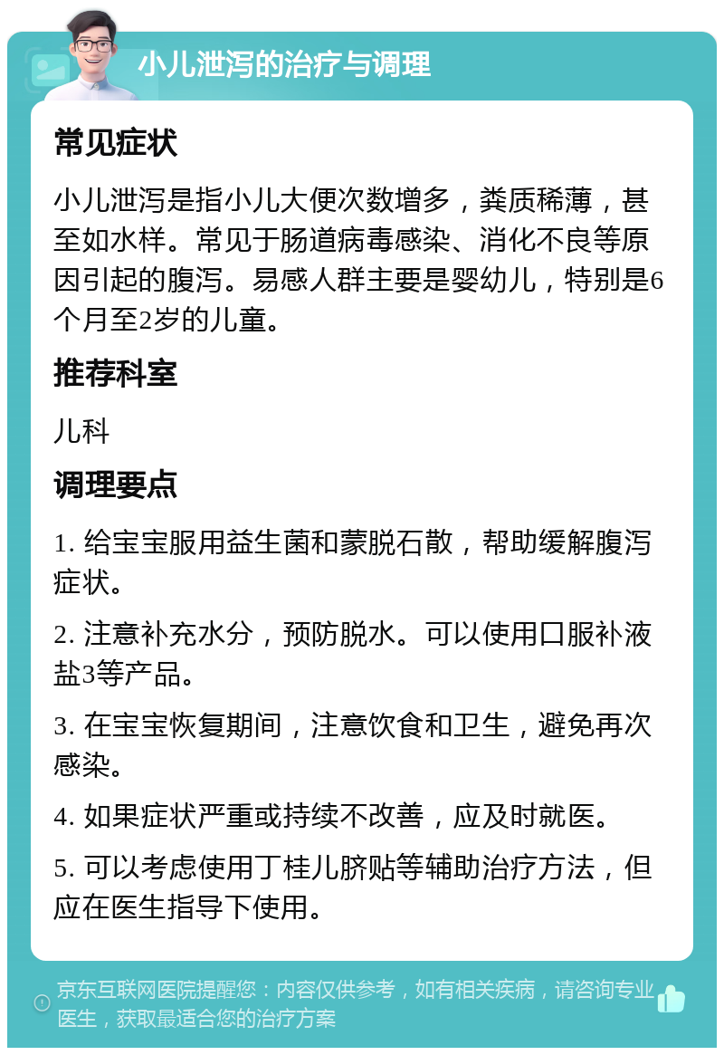 小儿泄泻的治疗与调理 常见症状 小儿泄泻是指小儿大便次数增多，粪质稀薄，甚至如水样。常见于肠道病毒感染、消化不良等原因引起的腹泻。易感人群主要是婴幼儿，特别是6个月至2岁的儿童。 推荐科室 儿科 调理要点 1. 给宝宝服用益生菌和蒙脱石散，帮助缓解腹泻症状。 2. 注意补充水分，预防脱水。可以使用口服补液盐3等产品。 3. 在宝宝恢复期间，注意饮食和卫生，避免再次感染。 4. 如果症状严重或持续不改善，应及时就医。 5. 可以考虑使用丁桂儿脐贴等辅助治疗方法，但应在医生指导下使用。