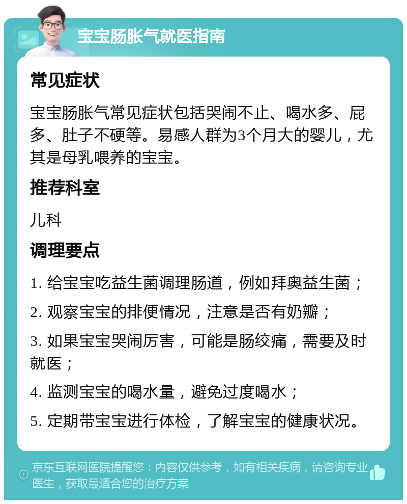 宝宝肠胀气就医指南 常见症状 宝宝肠胀气常见症状包括哭闹不止、喝水多、屁多、肚子不硬等。易感人群为3个月大的婴儿，尤其是母乳喂养的宝宝。 推荐科室 儿科 调理要点 1. 给宝宝吃益生菌调理肠道，例如拜奥益生菌； 2. 观察宝宝的排便情况，注意是否有奶瓣； 3. 如果宝宝哭闹厉害，可能是肠绞痛，需要及时就医； 4. 监测宝宝的喝水量，避免过度喝水； 5. 定期带宝宝进行体检，了解宝宝的健康状况。