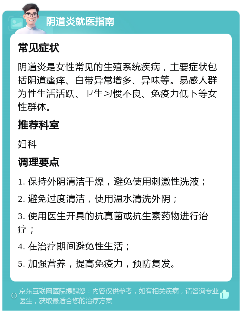 阴道炎就医指南 常见症状 阴道炎是女性常见的生殖系统疾病，主要症状包括阴道瘙痒、白带异常增多、异味等。易感人群为性生活活跃、卫生习惯不良、免疫力低下等女性群体。 推荐科室 妇科 调理要点 1. 保持外阴清洁干燥，避免使用刺激性洗液； 2. 避免过度清洁，使用温水清洗外阴； 3. 使用医生开具的抗真菌或抗生素药物进行治疗； 4. 在治疗期间避免性生活； 5. 加强营养，提高免疫力，预防复发。