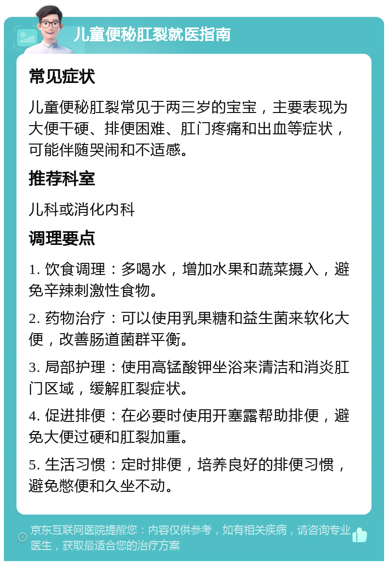 儿童便秘肛裂就医指南 常见症状 儿童便秘肛裂常见于两三岁的宝宝，主要表现为大便干硬、排便困难、肛门疼痛和出血等症状，可能伴随哭闹和不适感。 推荐科室 儿科或消化内科 调理要点 1. 饮食调理：多喝水，增加水果和蔬菜摄入，避免辛辣刺激性食物。 2. 药物治疗：可以使用乳果糖和益生菌来软化大便，改善肠道菌群平衡。 3. 局部护理：使用高锰酸钾坐浴来清洁和消炎肛门区域，缓解肛裂症状。 4. 促进排便：在必要时使用开塞露帮助排便，避免大便过硬和肛裂加重。 5. 生活习惯：定时排便，培养良好的排便习惯，避免憋便和久坐不动。