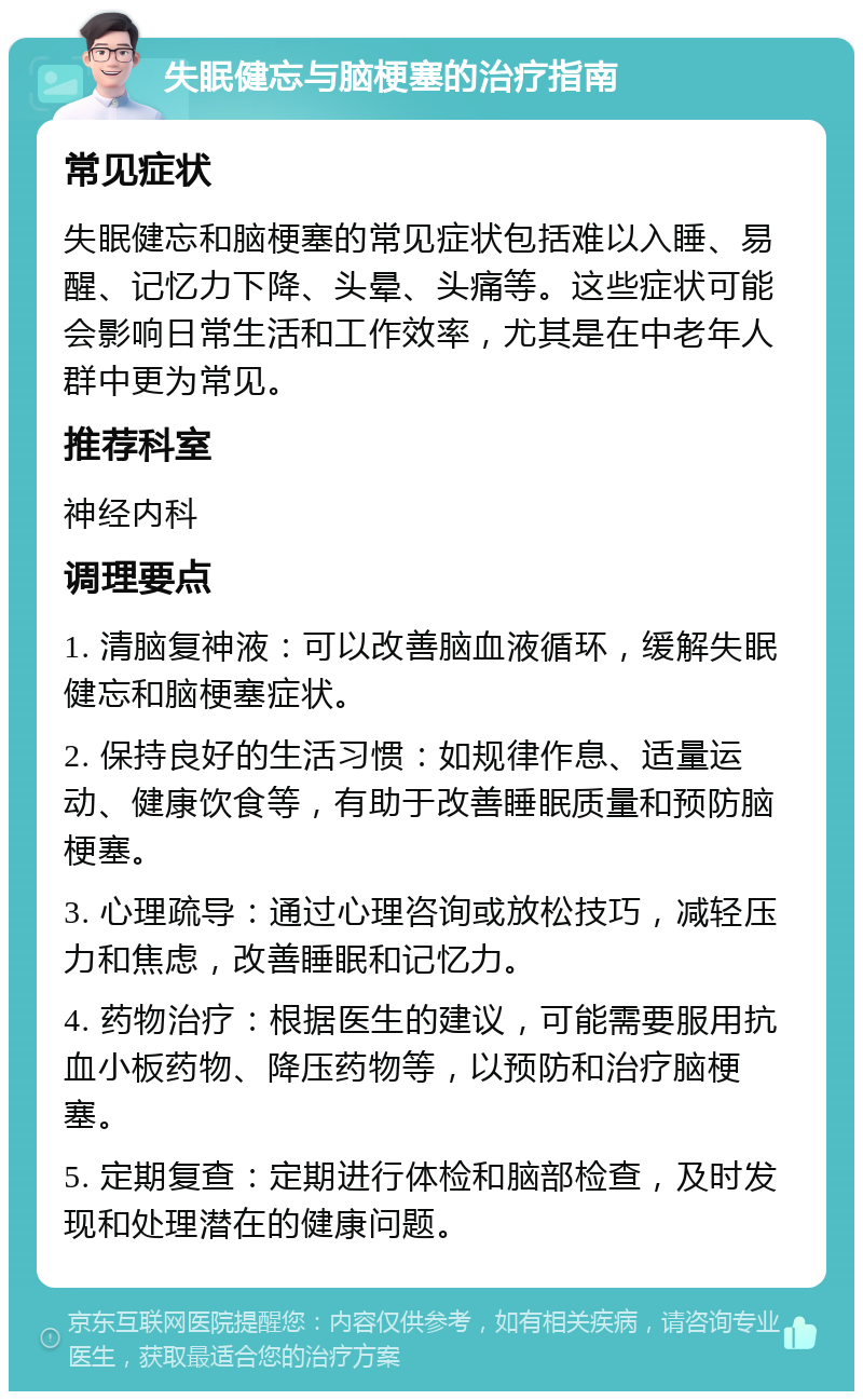 失眠健忘与脑梗塞的治疗指南 常见症状 失眠健忘和脑梗塞的常见症状包括难以入睡、易醒、记忆力下降、头晕、头痛等。这些症状可能会影响日常生活和工作效率，尤其是在中老年人群中更为常见。 推荐科室 神经内科 调理要点 1. 清脑复神液：可以改善脑血液循环，缓解失眠健忘和脑梗塞症状。 2. 保持良好的生活习惯：如规律作息、适量运动、健康饮食等，有助于改善睡眠质量和预防脑梗塞。 3. 心理疏导：通过心理咨询或放松技巧，减轻压力和焦虑，改善睡眠和记忆力。 4. 药物治疗：根据医生的建议，可能需要服用抗血小板药物、降压药物等，以预防和治疗脑梗塞。 5. 定期复查：定期进行体检和脑部检查，及时发现和处理潜在的健康问题。