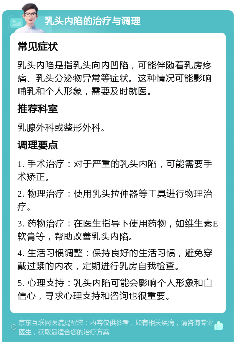 乳头内陷的治疗与调理 常见症状 乳头内陷是指乳头向内凹陷，可能伴随着乳房疼痛、乳头分泌物异常等症状。这种情况可能影响哺乳和个人形象，需要及时就医。 推荐科室 乳腺外科或整形外科。 调理要点 1. 手术治疗：对于严重的乳头内陷，可能需要手术矫正。 2. 物理治疗：使用乳头拉伸器等工具进行物理治疗。 3. 药物治疗：在医生指导下使用药物，如维生素E软膏等，帮助改善乳头内陷。 4. 生活习惯调整：保持良好的生活习惯，避免穿戴过紧的内衣，定期进行乳房自我检查。 5. 心理支持：乳头内陷可能会影响个人形象和自信心，寻求心理支持和咨询也很重要。