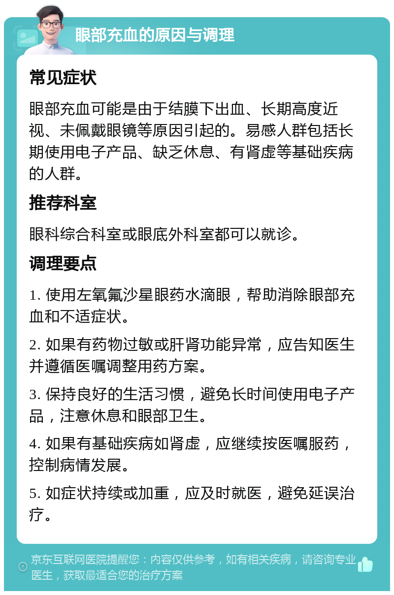 眼部充血的原因与调理 常见症状 眼部充血可能是由于结膜下出血、长期高度近视、未佩戴眼镜等原因引起的。易感人群包括长期使用电子产品、缺乏休息、有肾虚等基础疾病的人群。 推荐科室 眼科综合科室或眼底外科室都可以就诊。 调理要点 1. 使用左氧氟沙星眼药水滴眼，帮助消除眼部充血和不适症状。 2. 如果有药物过敏或肝肾功能异常，应告知医生并遵循医嘱调整用药方案。 3. 保持良好的生活习惯，避免长时间使用电子产品，注意休息和眼部卫生。 4. 如果有基础疾病如肾虚，应继续按医嘱服药，控制病情发展。 5. 如症状持续或加重，应及时就医，避免延误治疗。