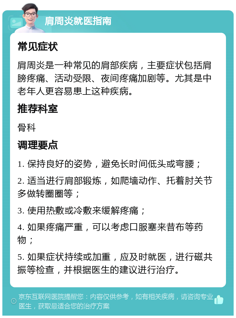 肩周炎就医指南 常见症状 肩周炎是一种常见的肩部疾病，主要症状包括肩膀疼痛、活动受限、夜间疼痛加剧等。尤其是中老年人更容易患上这种疾病。 推荐科室 骨科 调理要点 1. 保持良好的姿势，避免长时间低头或弯腰； 2. 适当进行肩部锻炼，如爬墙动作、托着肘关节多做转圈圈等； 3. 使用热敷或冷敷来缓解疼痛； 4. 如果疼痛严重，可以考虑口服塞来昔布等药物； 5. 如果症状持续或加重，应及时就医，进行磁共振等检查，并根据医生的建议进行治疗。