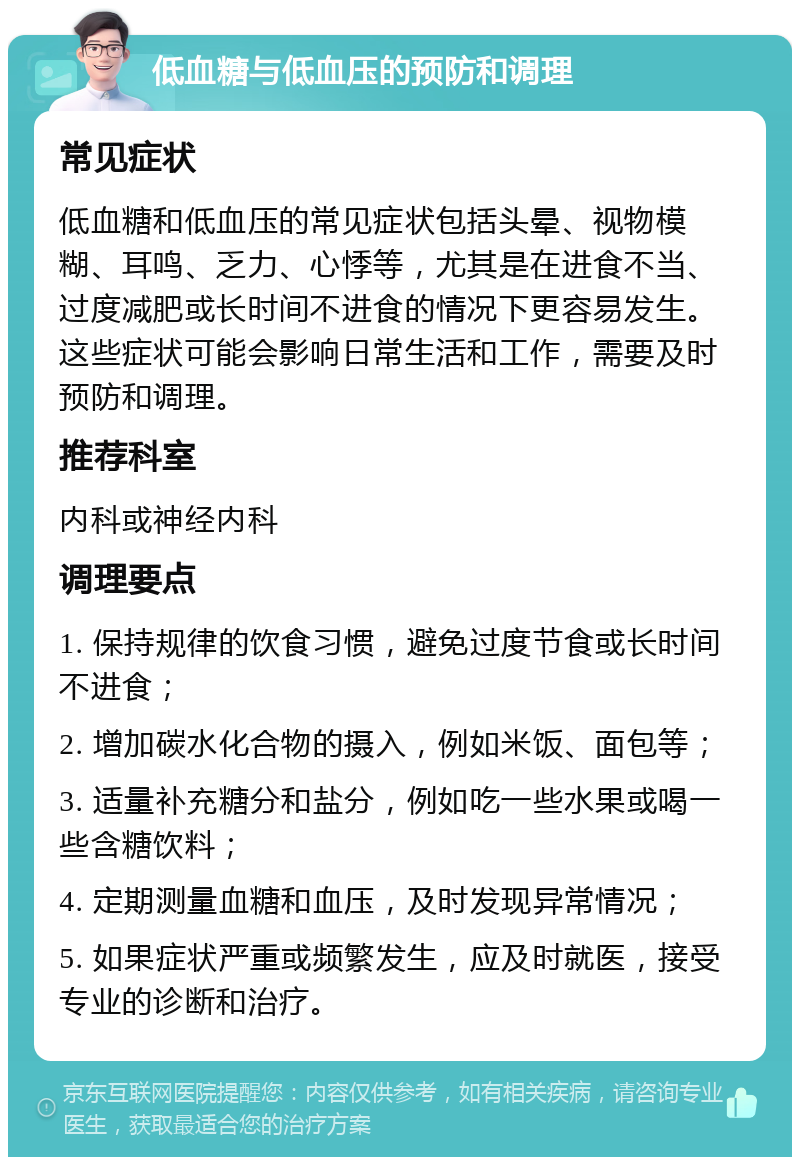 低血糖与低血压的预防和调理 常见症状 低血糖和低血压的常见症状包括头晕、视物模糊、耳鸣、乏力、心悸等，尤其是在进食不当、过度减肥或长时间不进食的情况下更容易发生。这些症状可能会影响日常生活和工作，需要及时预防和调理。 推荐科室 内科或神经内科 调理要点 1. 保持规律的饮食习惯，避免过度节食或长时间不进食； 2. 增加碳水化合物的摄入，例如米饭、面包等； 3. 适量补充糖分和盐分，例如吃一些水果或喝一些含糖饮料； 4. 定期测量血糖和血压，及时发现异常情况； 5. 如果症状严重或频繁发生，应及时就医，接受专业的诊断和治疗。