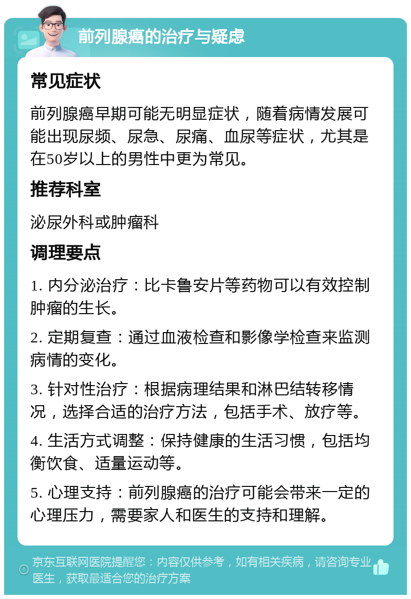 前列腺癌的治疗与疑虑 常见症状 前列腺癌早期可能无明显症状，随着病情发展可能出现尿频、尿急、尿痛、血尿等症状，尤其是在50岁以上的男性中更为常见。 推荐科室 泌尿外科或肿瘤科 调理要点 1. 内分泌治疗：比卡鲁安片等药物可以有效控制肿瘤的生长。 2. 定期复查：通过血液检查和影像学检查来监测病情的变化。 3. 针对性治疗：根据病理结果和淋巴结转移情况，选择合适的治疗方法，包括手术、放疗等。 4. 生活方式调整：保持健康的生活习惯，包括均衡饮食、适量运动等。 5. 心理支持：前列腺癌的治疗可能会带来一定的心理压力，需要家人和医生的支持和理解。