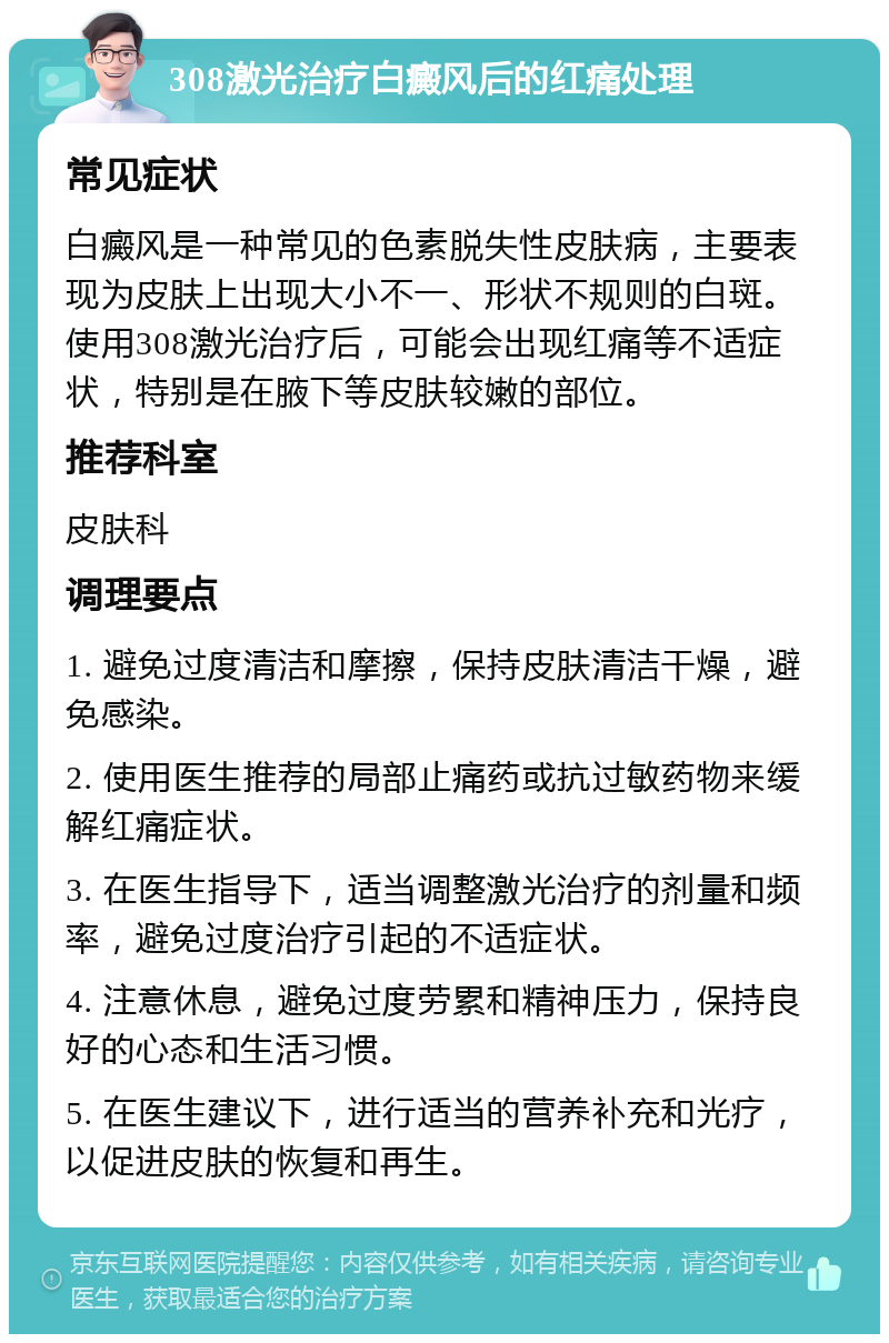 308激光治疗白癜风后的红痛处理 常见症状 白癜风是一种常见的色素脱失性皮肤病，主要表现为皮肤上出现大小不一、形状不规则的白斑。使用308激光治疗后，可能会出现红痛等不适症状，特别是在腋下等皮肤较嫩的部位。 推荐科室 皮肤科 调理要点 1. 避免过度清洁和摩擦，保持皮肤清洁干燥，避免感染。 2. 使用医生推荐的局部止痛药或抗过敏药物来缓解红痛症状。 3. 在医生指导下，适当调整激光治疗的剂量和频率，避免过度治疗引起的不适症状。 4. 注意休息，避免过度劳累和精神压力，保持良好的心态和生活习惯。 5. 在医生建议下，进行适当的营养补充和光疗，以促进皮肤的恢复和再生。