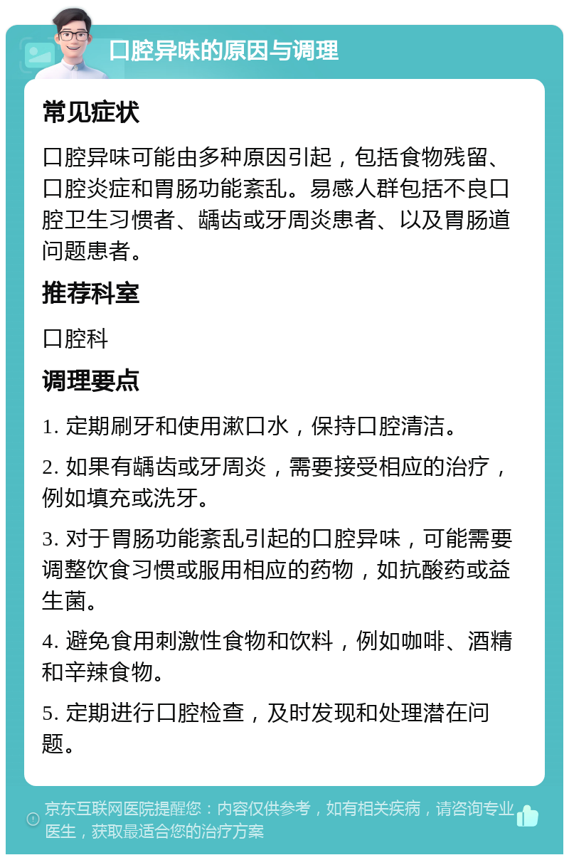 口腔异味的原因与调理 常见症状 口腔异味可能由多种原因引起，包括食物残留、口腔炎症和胃肠功能紊乱。易感人群包括不良口腔卫生习惯者、龋齿或牙周炎患者、以及胃肠道问题患者。 推荐科室 口腔科 调理要点 1. 定期刷牙和使用漱口水，保持口腔清洁。 2. 如果有龋齿或牙周炎，需要接受相应的治疗，例如填充或洗牙。 3. 对于胃肠功能紊乱引起的口腔异味，可能需要调整饮食习惯或服用相应的药物，如抗酸药或益生菌。 4. 避免食用刺激性食物和饮料，例如咖啡、酒精和辛辣食物。 5. 定期进行口腔检查，及时发现和处理潜在问题。