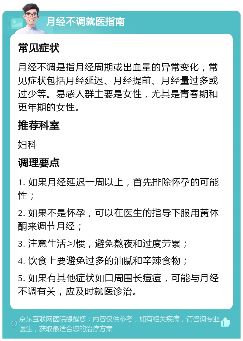 月经不调就医指南 常见症状 月经不调是指月经周期或出血量的异常变化，常见症状包括月经延迟、月经提前、月经量过多或过少等。易感人群主要是女性，尤其是青春期和更年期的女性。 推荐科室 妇科 调理要点 1. 如果月经延迟一周以上，首先排除怀孕的可能性； 2. 如果不是怀孕，可以在医生的指导下服用黄体酮来调节月经； 3. 注意生活习惯，避免熬夜和过度劳累； 4. 饮食上要避免过多的油腻和辛辣食物； 5. 如果有其他症状如口周围长痘痘，可能与月经不调有关，应及时就医诊治。