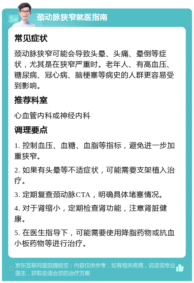 颈动脉狭窄就医指南 常见症状 颈动脉狭窄可能会导致头晕、头痛、晕倒等症状，尤其是在狭窄严重时。老年人、有高血压、糖尿病、冠心病、脑梗塞等病史的人群更容易受到影响。 推荐科室 心血管内科或神经内科 调理要点 1. 控制血压、血糖、血脂等指标，避免进一步加重狭窄。 2. 如果有头晕等不适症状，可能需要支架植入治疗。 3. 定期复查颈动脉CTA，明确具体堵塞情况。 4. 对于肾缩小，定期检查肾功能，注意肾脏健康。 5. 在医生指导下，可能需要使用降脂药物或抗血小板药物等进行治疗。